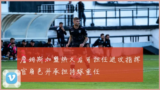 詹姆斯加盟热火后可担任进攻指挥官角色并承担持球重任