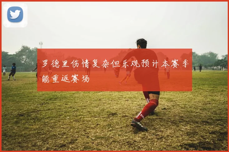 罗德里伤情复杂但乐观预计本赛季能重返赛场