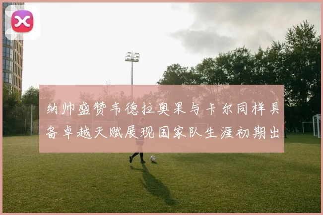 纳帅盛赞韦德拉奥果与卡尔同样具备卓越天赋展现国家队生涯初期出色表现