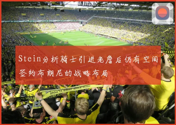 Stein分析骑士引进老詹后仍有空间签约布朗尼的战略布局