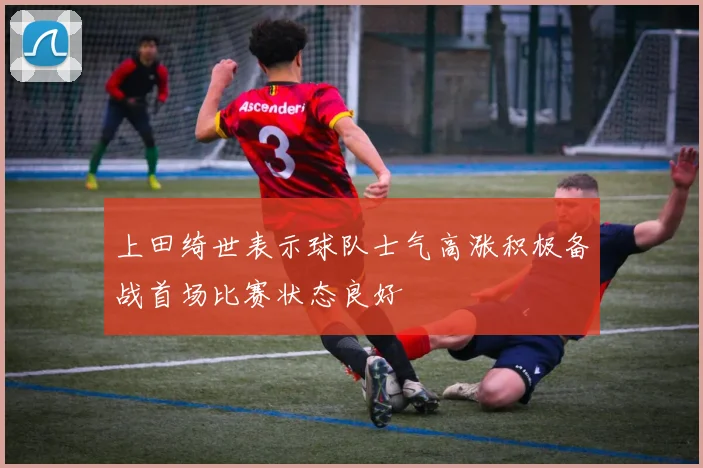 上田绮世表示球队士气高涨积极备战首场比赛状态良好