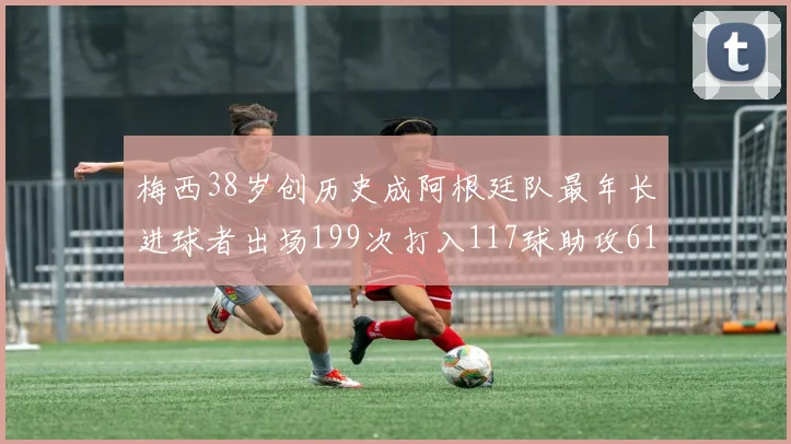梅西38岁创历史成阿根廷队最年长进球者出场199次打入117球助攻61次