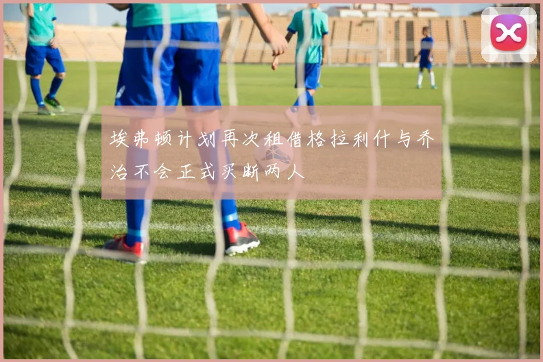 埃弗顿计划再次租借格拉利什与乔治不会正式买断两人