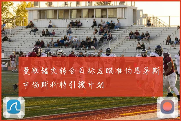 曼联错失转会目标后瞄准伯恩茅斯中场斯科特引援计划