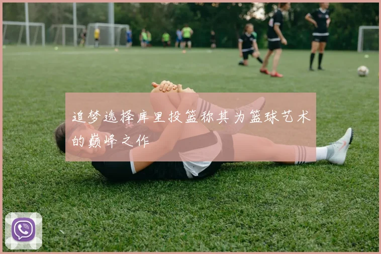 追梦选择库里投篮称其为篮球艺术的巅峰之作