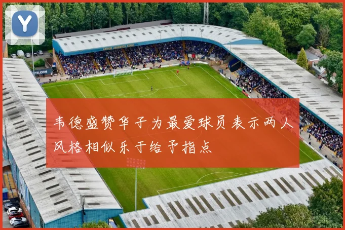 韦德盛赞华子为最爱球员表示两人风格相似乐于给予指点