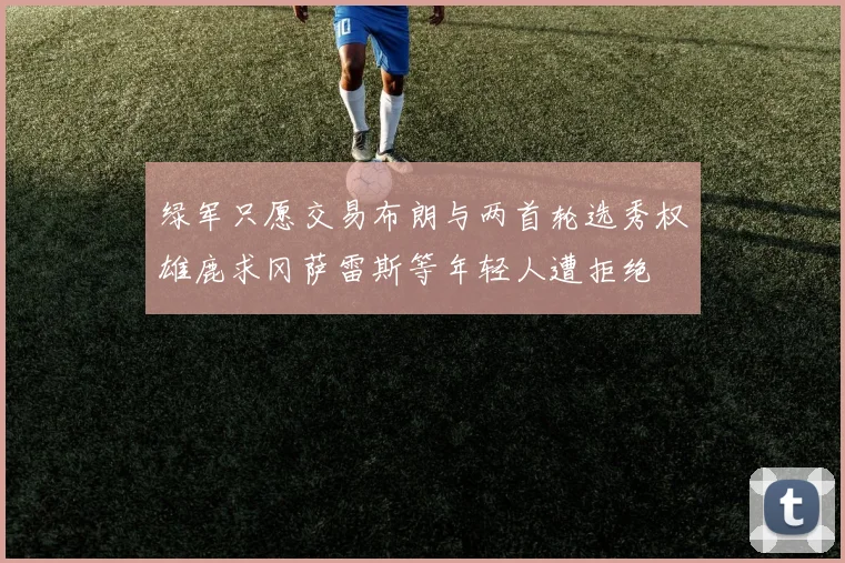 绿军只愿交易布朗与两首轮选秀权雄鹿求冈萨雷斯等年轻人遭拒绝