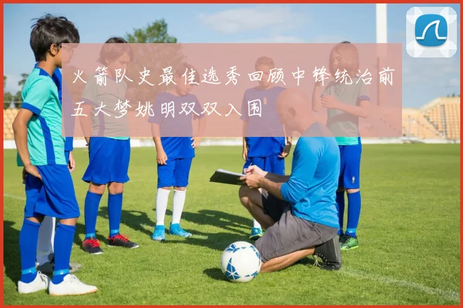 火箭队史最佳选秀回顾中锋统治前五大梦姚明双双入围