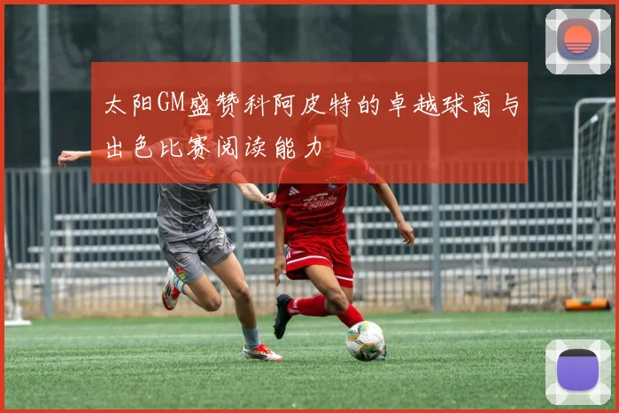 太阳GM盛赞科阿皮特的卓越球商与出色比赛阅读能力