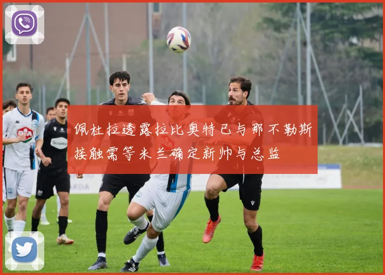 佩杜拉透露拉比奥特已与那不勒斯接触需等米兰确定新帅与总监